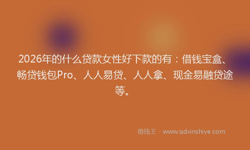2026年的什么贷款女性好下款的有：借钱宝盒、畅贷钱包Pro、人人易贷、人人拿、现金易融贷途等。