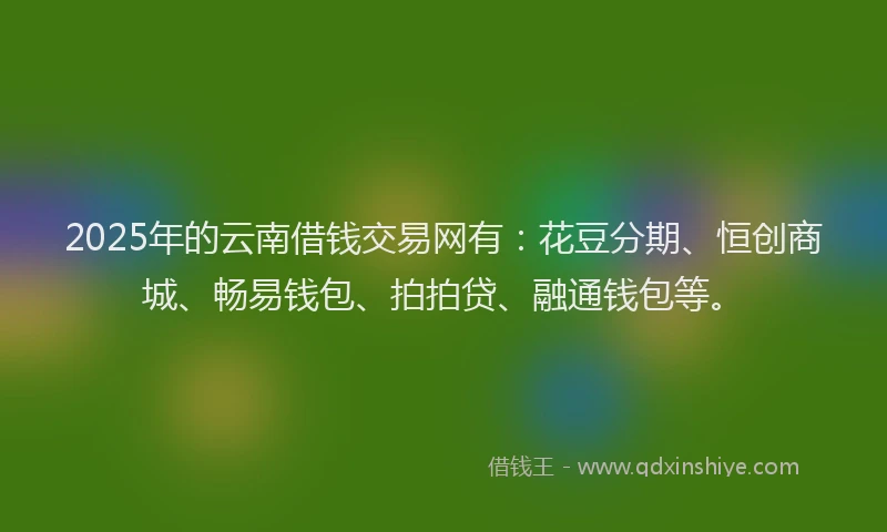 2025年的云南借钱交易网有：花豆分期、恒创商城、畅易钱包、拍拍贷、融通钱包等。