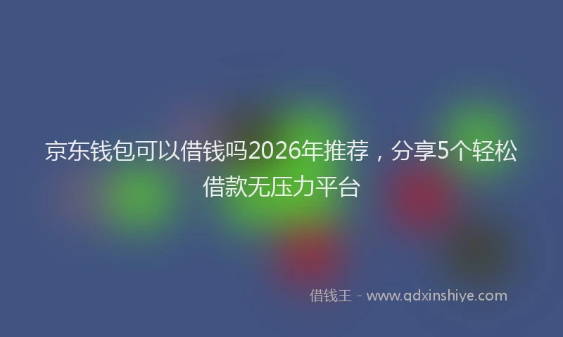 京东钱包可以借钱吗2026年推荐,分享5个轻松借款无压力平台