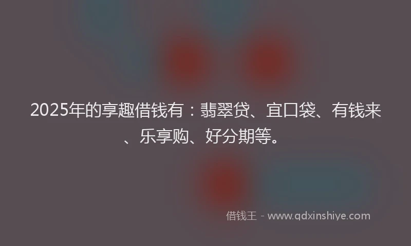 2025年的享趣借钱有：翡翠贷、宜口袋、有钱来、乐享购、好分期等。