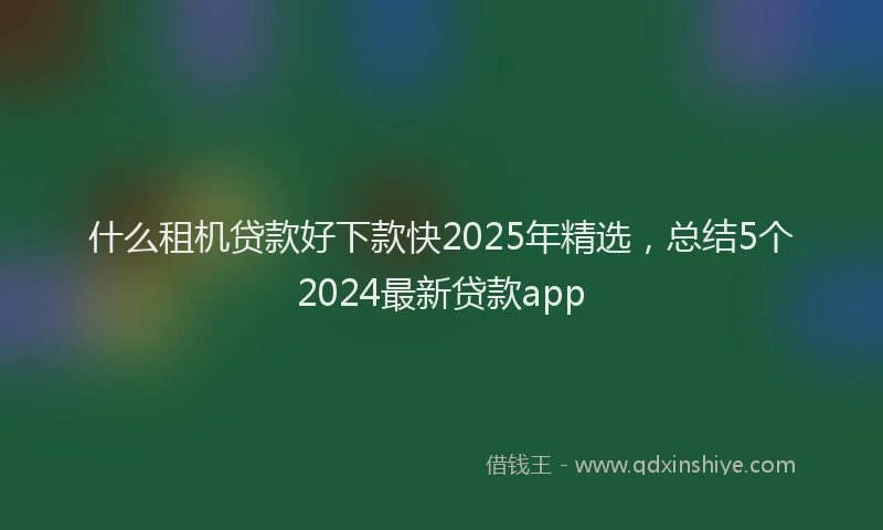 什么租机贷款好下款快2025年精选，总结5个2024最新贷款app