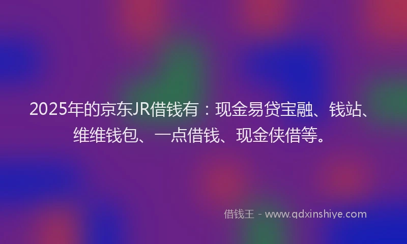 2025年的京东JR借钱有:现金易贷宝融、钱站、维维钱包、一点借钱、现金侠借等。