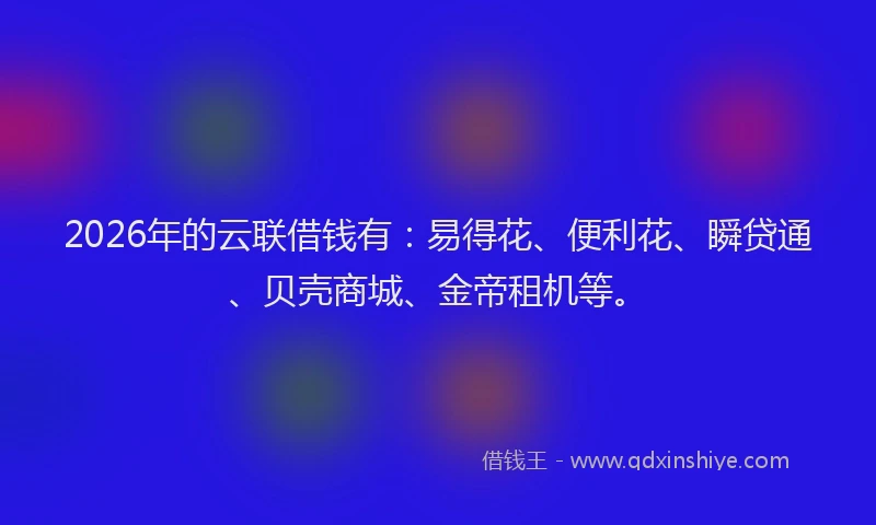2026年的云联借钱有：易得花、便利花、瞬贷通、贝壳商城、金帝租机等。