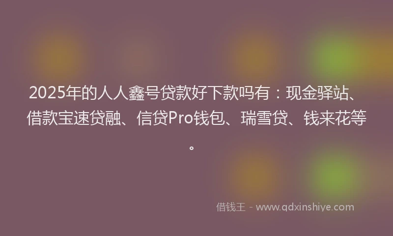 2025年的人人鑫号贷款好下款吗有：现金驿站、借款宝速贷融、信贷Pro钱包、瑞雪贷、钱来花等。
