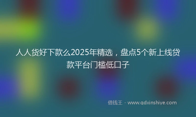 人人货好下款么2025年精选，盘点5个新上线贷款平台门槛低口子