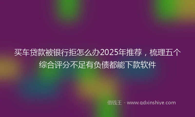 买车贷款被银行拒怎么办2025年推荐，梳理五个综合评分不足有负债都能下款软件