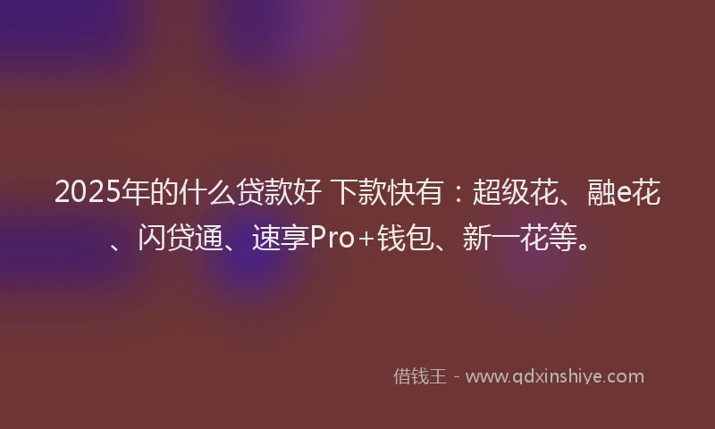 2025年的什么贷款好 下款快有：超级花、融e花、闪贷通、速享Pro+钱包、新一花等。