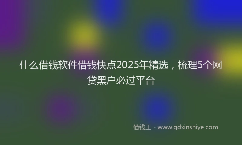 什么借钱软件借钱快点2025年精选，梳理5个网贷黑户必过平台