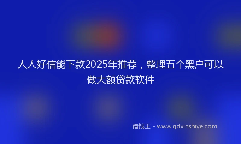 人人好信能下款2025年推荐，整理五个黑户可以做大额贷款软件