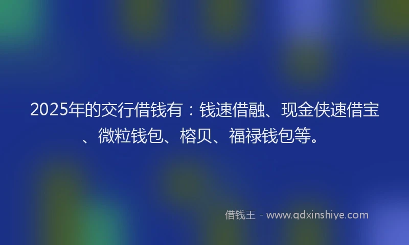 2025年的交行借钱有：钱速借融、现金侠速借宝、微粒钱包、榕贝、福禄钱包等。
