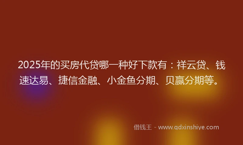 2025年的买房代贷哪一种好下款有：祥云贷、钱速达易、捷信金融、小金鱼分期、贝赢分期等。