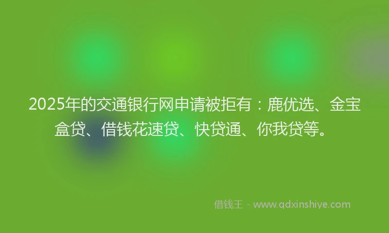 2025年的交通银行网申请被拒有：鹿优选、金宝盒贷、借钱花速贷、快贷通、你我贷等。