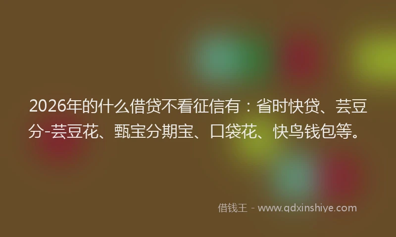 2026年的什么借贷不看征信有:省时快贷、芸豆分-芸豆花、甄宝分期宝、口袋花、快鸟钱包等。