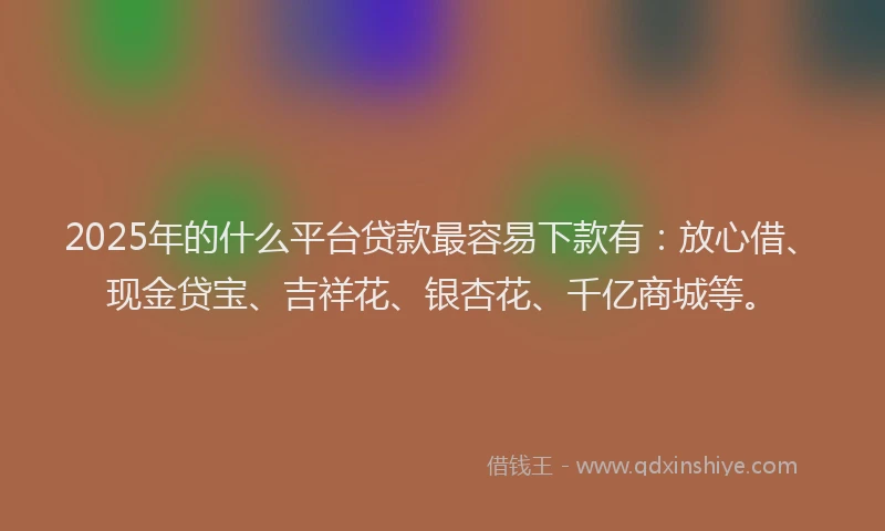 2025年的什么平台贷款最容易下款有：放心借、现金贷宝、吉祥花、银杏花、千亿商城等。