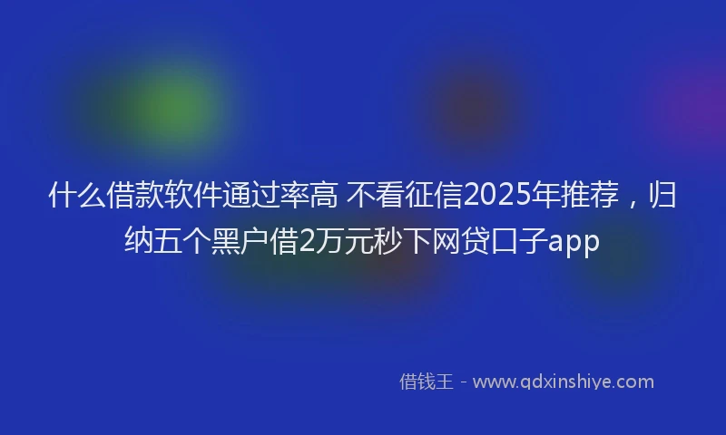 什么借款软件通过率高 不看征信2025年推荐，归纳五个黑户借2万元秒下网贷口子app