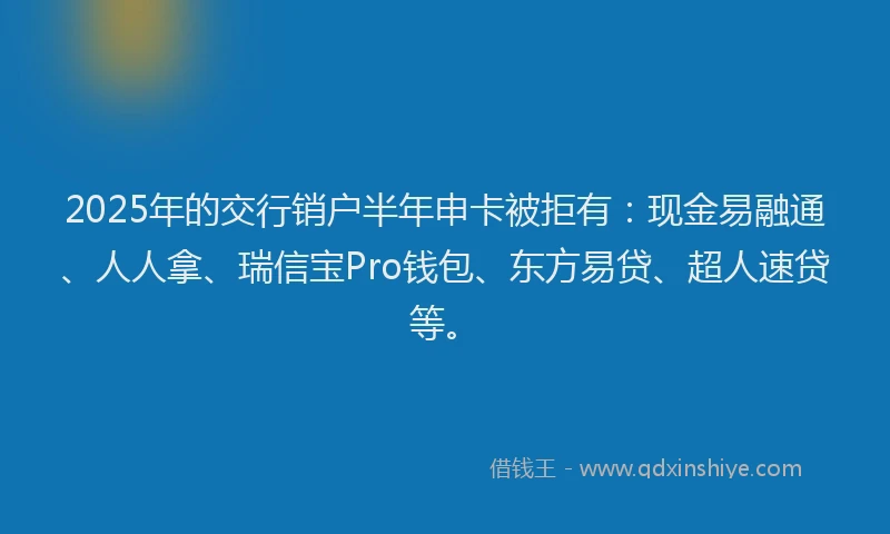 2025年的交行销户半年申卡被拒有：现金易融通、人人拿、瑞信宝Pro钱包、东方易贷、超人速贷等。