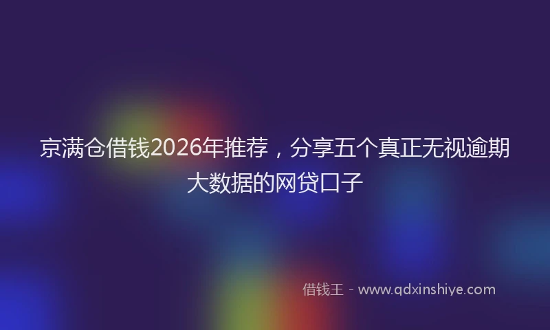 京满仓借钱2026年推荐，分享五个真正无视逾期大数据的网贷口子