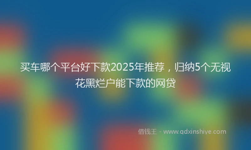 买车哪个平台好下款2025年推荐，归纳5个无视花黑烂户能下款的网贷