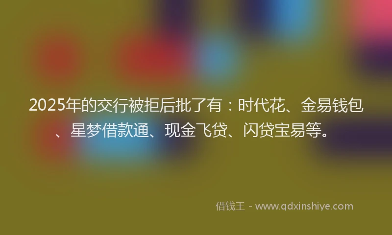 2025年的交行被拒后批了有：时代花、金易钱包、星梦借款通、现金飞贷、闪贷宝易等。