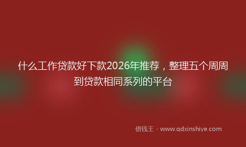 什么工作贷款好下款2026年推荐，整理五个周周到贷款相同系列的平台