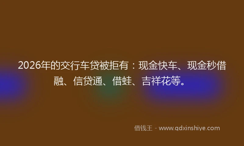 2026年的交行车贷被拒有：现金快车、现金秒借融、信贷通、借蛙、吉祥花等。
