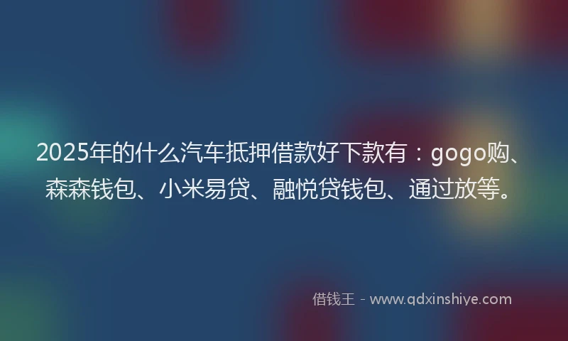 2025年的什么汽车抵押借款好下款有：gogo购、森森钱包、小米易贷、融悦贷钱包、通过放等。