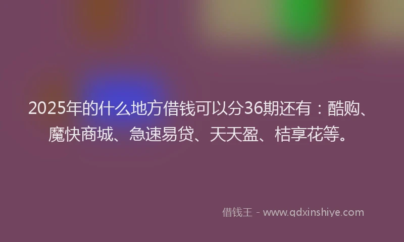 2025年的什么地方借钱可以分36期还有:酷购、魔快商城、急速易贷、天天盈、桔享花等。