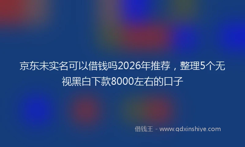 京东未实名可以借钱吗2026年推荐，整理5个无视黑白下款8000左右的口子
