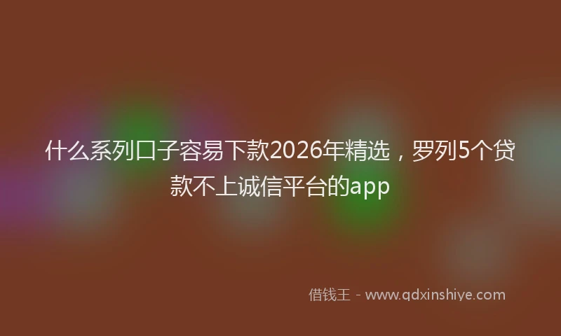 什么系列口子容易下款2026年精选，罗列5个贷款不上诚信平台的app