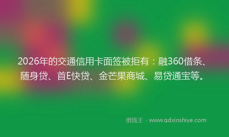2026年的交通信用卡面签被拒有：融360借条、随身贷、首E快贷、金芒果商城、易贷通宝等。