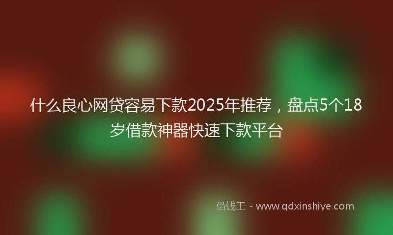 什么良心网贷容易下款2025年推荐，盘点5个18岁借款神器快速下款平台