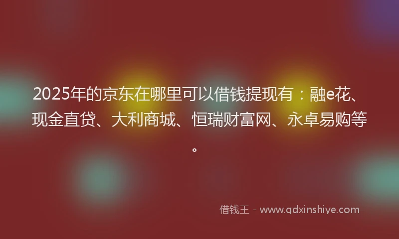 2025年的京东在哪里可以借钱提现有：融e花、现金直贷、大利商城、恒瑞财富网、永卓易购等。