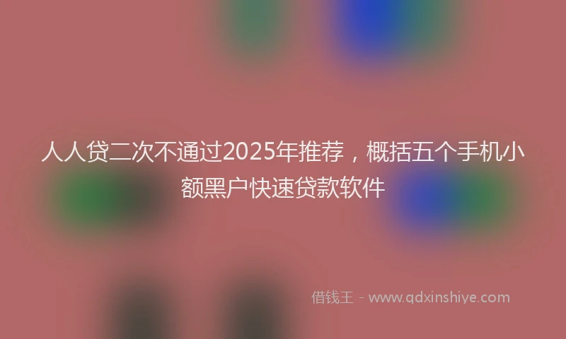 人人贷二次不通过2025年推荐，概括五个手机小额黑户快速贷款软件