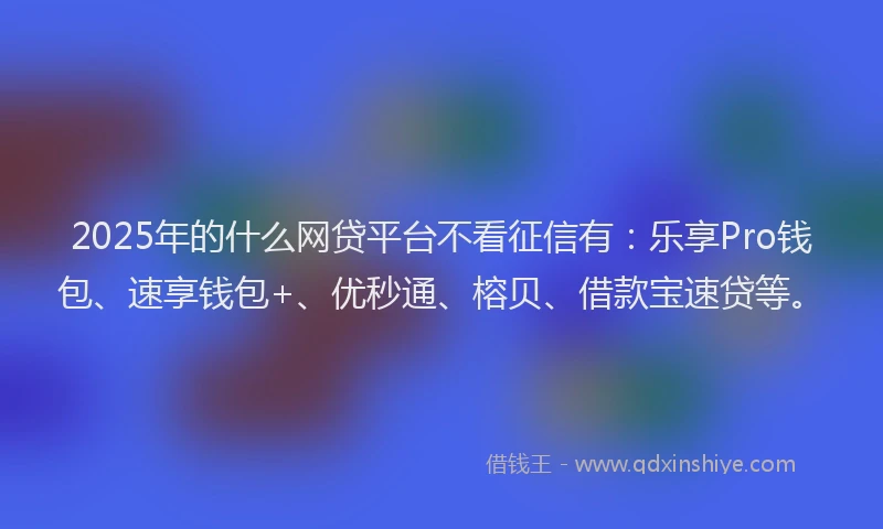 2025年的什么网贷平台不看征信有:乐享Pro钱包、速享钱包+、优秒通、榕贝、借款宝速贷等。