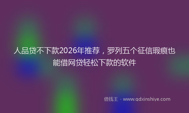 人品贷不下款2026年推荐，罗列五个征信瑕疵也能借网贷轻松下款的软件