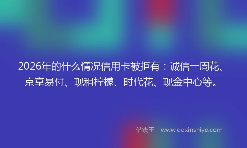 2026年的什么情况信用卡被拒有：诚信一周花、京享易付、现租柠檬、时代花、现金中心等。