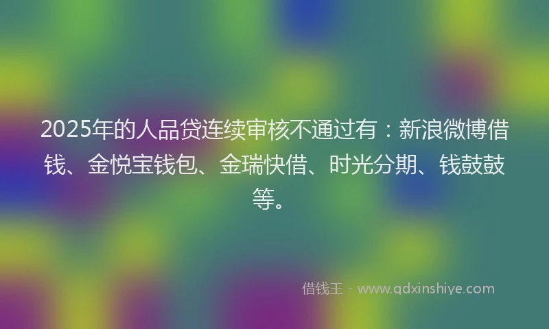 2025年的人品贷连续审核不通过有：新浪微博借钱、金悦宝钱包、金瑞快借、时光分期、钱鼓鼓等。