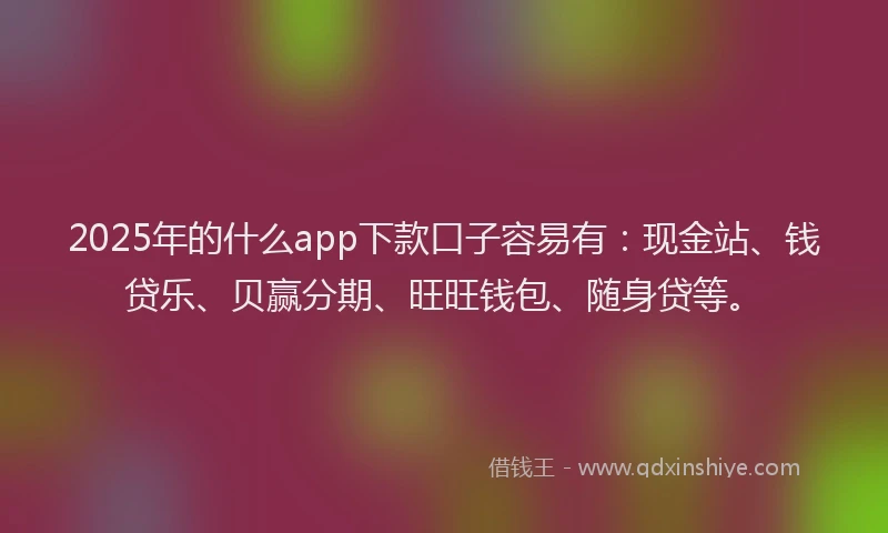 2025年的什么app下款口子容易有：现金站、钱贷乐、贝赢分期、旺旺钱包、随身贷等。