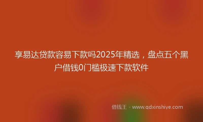 享易达贷款容易下款吗2025年精选，盘点五个黑户借钱0门槛极速下款软件