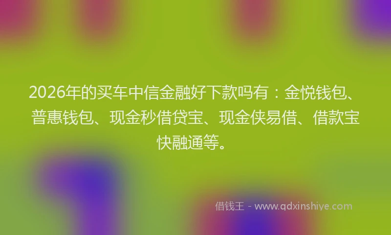 2026年的买车中信金融好下款吗有：金悦钱包、普惠钱包、现金秒借贷宝、现金侠易借、借款宝快融通等。
