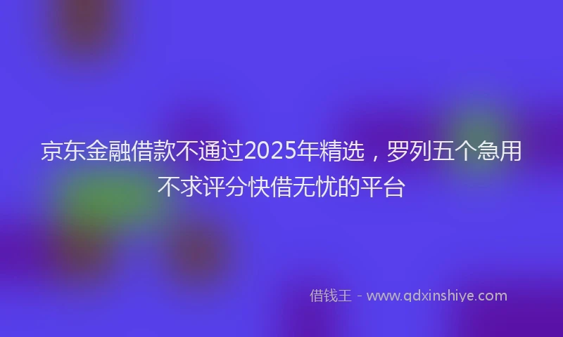 京东金融借款不通过2025年精选，罗列五个急用不求评分快借无忧的平台