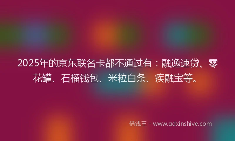 2025年的京东联名卡都不通过有：融逸速贷、零花罐、石榴钱包、米粒白条、疾融宝等。