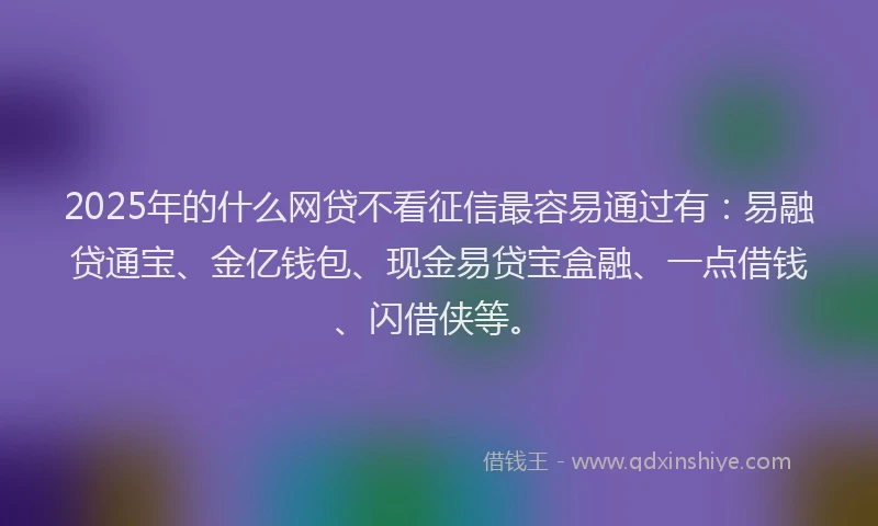 2025年的什么网贷不看征信最容易通过有：易融贷通宝、金亿钱包、现金易贷宝盒融、一点借钱、闪借侠等。