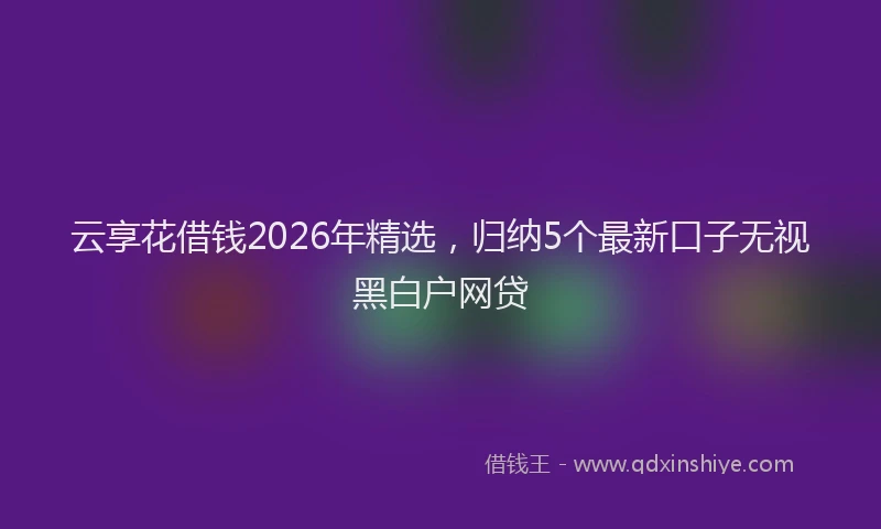 云享花借钱2026年精选，归纳5个最新口子无视黑白户网贷