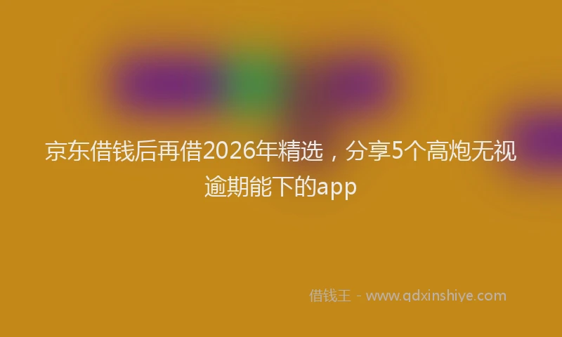 京东借钱后再借2026年精选，分享5个高炮无视逾期能下的app