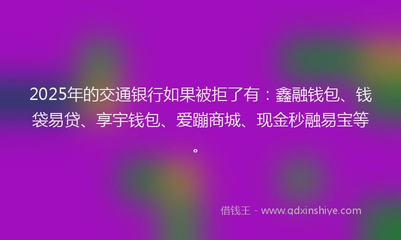 2025年的交通银行如果被拒了有：鑫融钱包、钱袋易贷、享宇钱包、爱蹦商城、现金秒融易宝等。