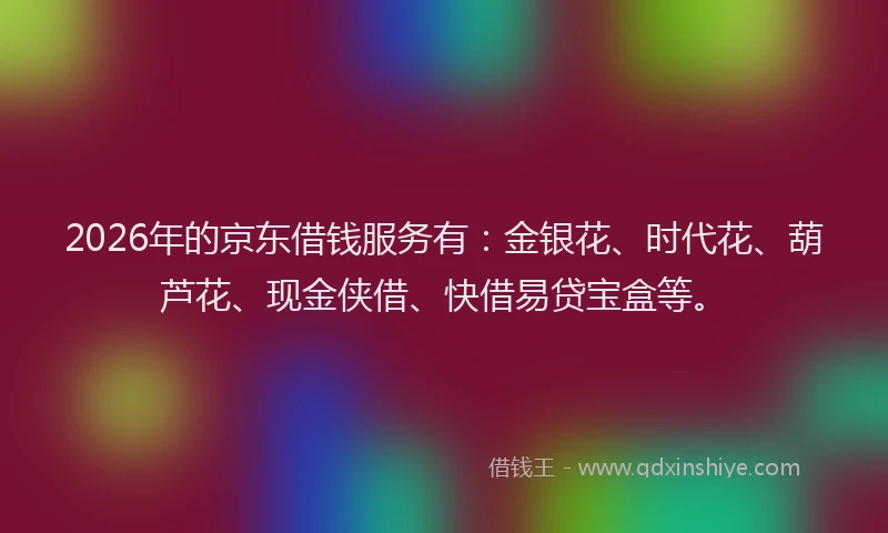 2026年的京东借钱服务有：金银花、时代花、葫芦花、现金侠借、快借易贷宝盒等。