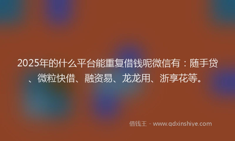 2025年的什么平台能重复借钱呢微信有：随手贷、微粒快借、融资易、龙龙用、浙享花等。