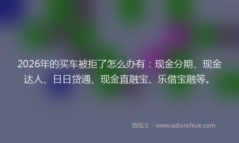 2026年的买车被拒了怎么办有：现金分期、现金达人、日日贷通、现金直融宝、乐借宝融等。