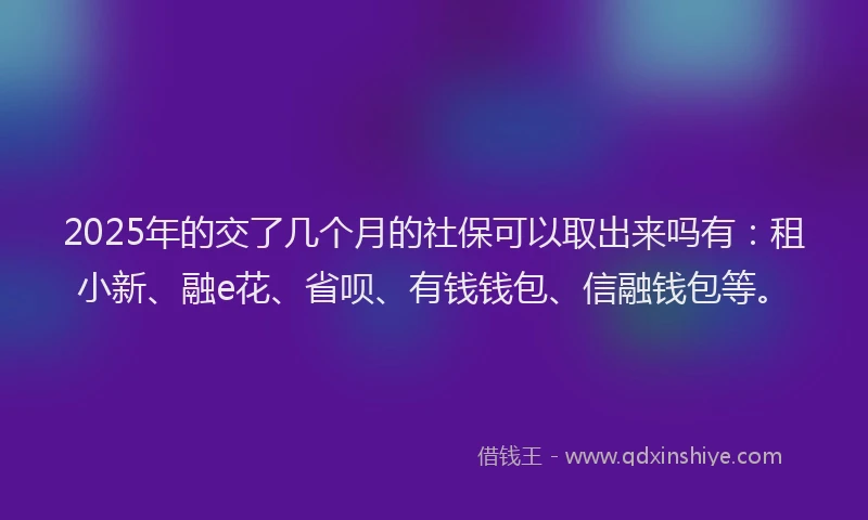 2025年的交了几个月的社保可以取出来吗有：租小新、融e花、省呗、有钱钱包、信融钱包等。